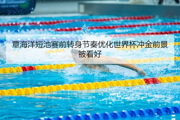 覃海洋短池赛前转身节奏优化世界杯冲金前景被看好